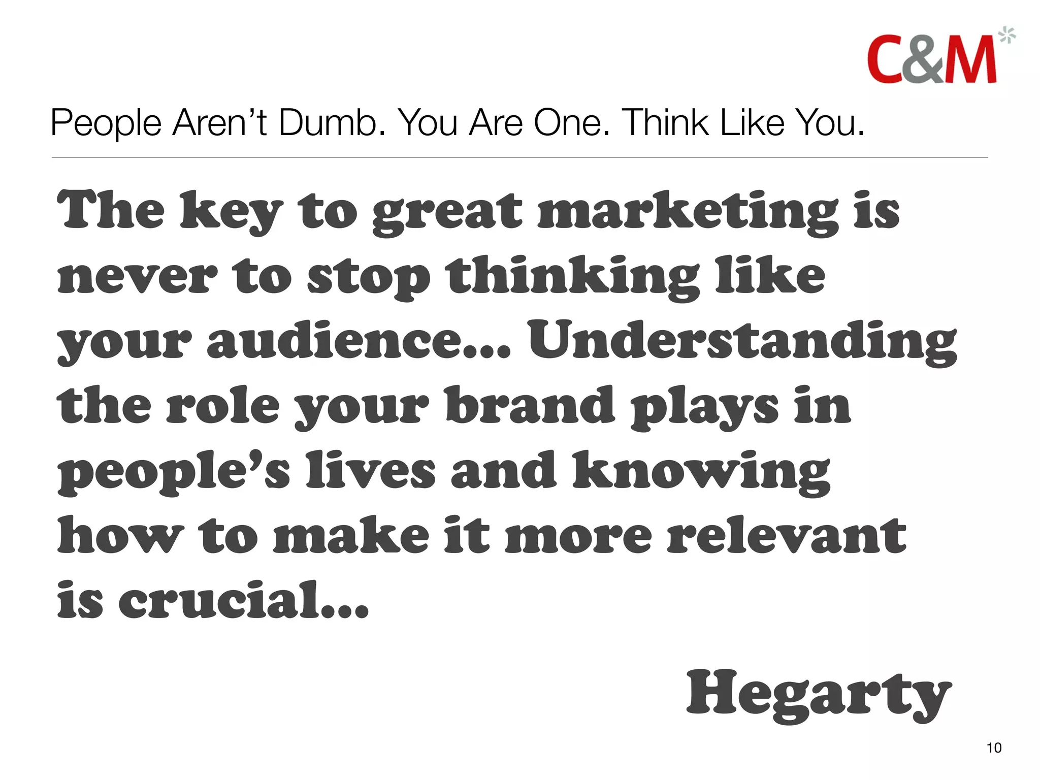 People Aren’t Dumb. You Are One. Think Like You.

The key to great marketing is
never to stop thinking like
your audience... Understanding
the role your brand plays in
people’s lives and knowing
how to make it more relevant
is crucial...
                                     Hegarty
                                                   10
 