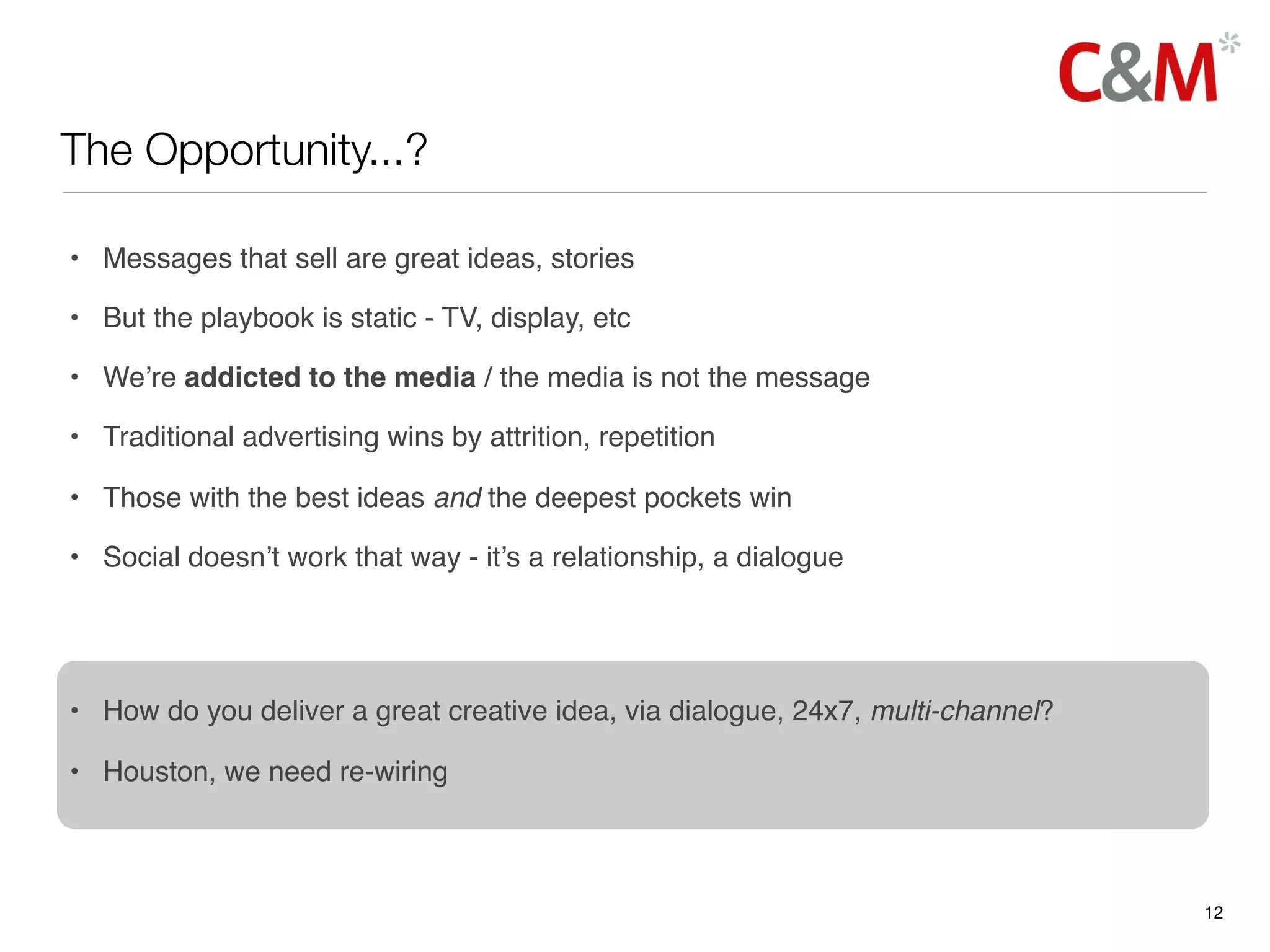 The Opportunity...?

• Messages that sell are great ideas, stories

• But the playbook is static - TV, display, etc

• We’re addicted to the media / the media is not the message

• Traditional advertising wins by attrition, repetition

• Those with the best ideas and the deepest pockets win

• Social doesn’t work that way - it’s a relationship, a dialogue




• How do you deliver a great creative idea, via dialogue, 24x7, multi-channel?

• Houston, we need re-wiring



                                                                                 12
 