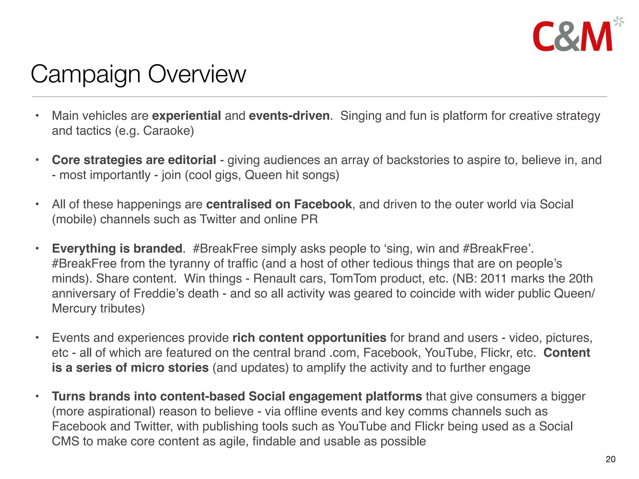 Campaign Overview
•   Main vehicles are experiential and events-driven. Singing and fun is platform for creative strategy
    and tactics (e.g. Caraoke)

•   Core strategies are editorial - giving audiences an array of backstories to aspire to, believe in, and
    - most importantly - join (cool gigs, Queen hit songs)

•   All of these happenings are centralised on Facebook, and driven to the outer world via Social
    (mobile) channels such as Twitter and online PR

•   Everything is branded. #BreakFree simply asks people to ‘sing, win and #BreakFree’.
    #BreakFree from the tyranny of trafﬁc (and a host of other tedious things that are on people’s
    minds). Share content.  Win things - Renault cars, TomTom product, etc. (NB: 2011 marks the 20th
    anniversary of Freddie’s death - and so all activity was geared to coincide with wider public Queen/
    Mercury tributes)

•   Events and experiences provide rich content opportunities for brand and users - video, pictures,
    etc - all of which are featured on the central brand .com, Facebook, YouTube, Flickr, etc. Content
    is a series of micro stories (and updates) to amplify the activity and to further engage

•   Turns brands into content-based Social engagement platforms that give consumers a bigger
    (more aspirational) reason to believe - via ofﬂine events and key comms channels such as
    Facebook and Twitter, with publishing tools such as YouTube and Flickr being used as a Social
    CMS to make core content as agile, ﬁndable and usable as possible
                                                                                                             20
 