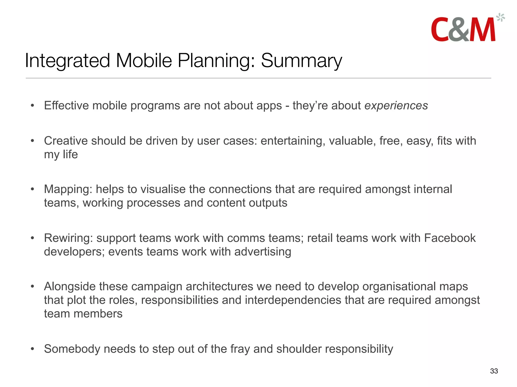Integrated Mobile Planning: Summary

• Effective mobile programs are not about apps - they’re about experiences

• Creative should be driven by user cases: entertaining, valuable, free, easy, fits with
  my life

• Mapping: helps to visualise the connections that are required amongst internal
  teams, working processes and content outputs

• Rewiring: support teams work with comms teams; retail teams work with Facebook
  developers; events teams work with advertising

• Alongside these campaign architectures we need to develop organisational maps
  that plot the roles, responsibilities and interdependencies that are required amongst
  team members

• Somebody needs to step out of the fray and shoulder responsibility
                                                                                           33
 