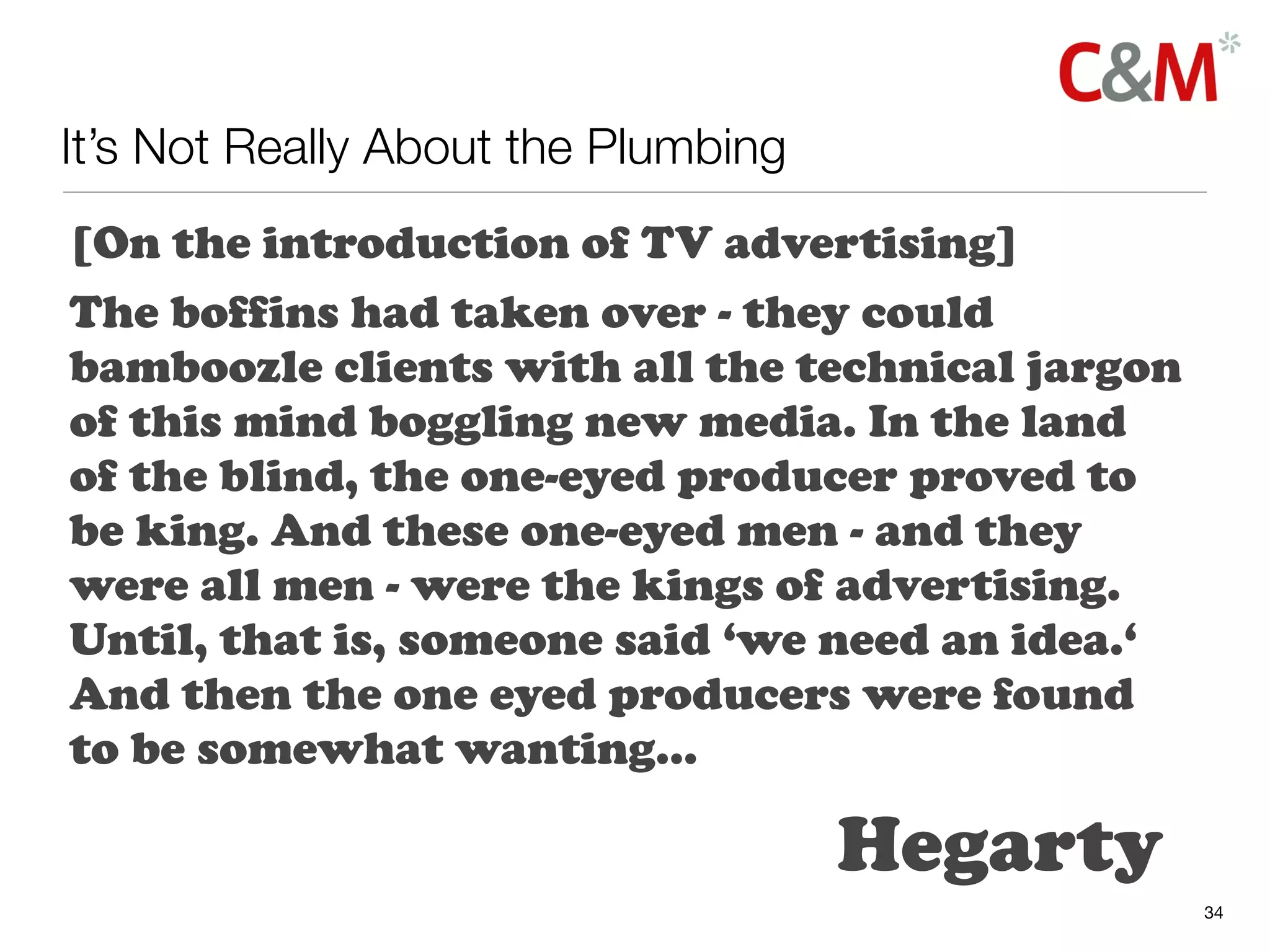 It’s Not Really About the Plumbing
[On the introduction of TV advertising]
The boffins had taken over - they could
bamboozle clients with all the technical jargon
of this mind boggling new media. In the land
of the blind, the one-eyed producer proved to
be king. And these one-eyed men - and they
were all men - were the kings of advertising.
Until, that is, someone said ‘we need an idea.‘
And then the one eyed producers were found
to be somewhat wanting...

                                     Hegarty
                                                  34
 