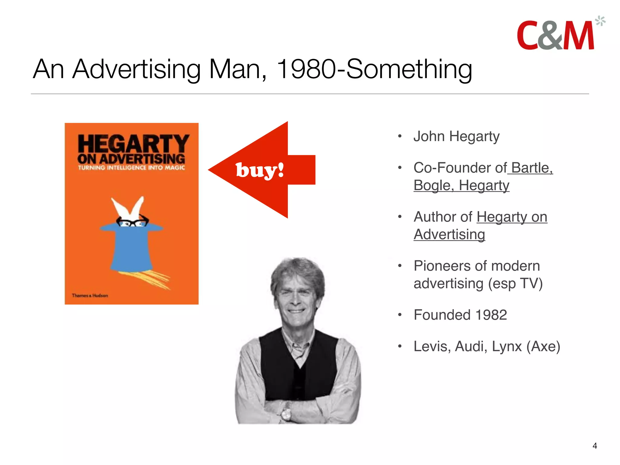 An Advertising Man, 1980-Something

                            • John Hegarty

               buy!         • Co-Founder of Bartle,
                              Bogle, Hegarty

                            • Author of Hegarty on
                              Advertising

                            • Pioneers of modern
                              advertising (esp TV)

                            • Founded 1982

                            • Levis, Audi, Lynx (Axe)




                                                        4
 