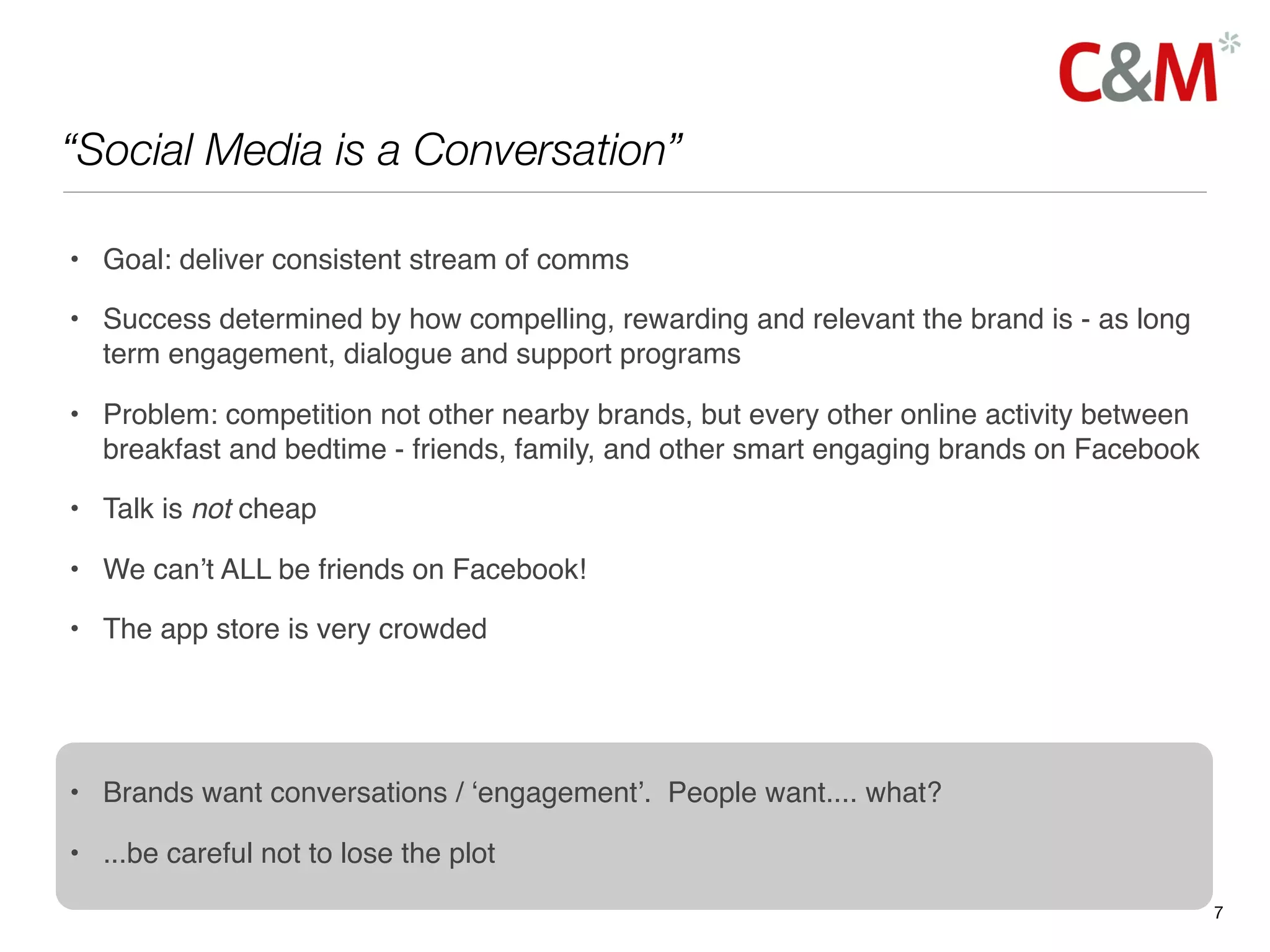 “Social Media is a Conversation”

• Goal: deliver consistent stream of comms

• Success determined by how compelling, rewarding and relevant the brand is - as long
  term engagement, dialogue and support programs

• Problem: competition not other nearby brands, but every other online activity between
  breakfast and bedtime - friends, family, and other smart engaging brands on Facebook

• Talk is not cheap

• We can’t ALL be friends on Facebook!

• The app store is very crowded




• Brands want conversations / ‘engagement’. People want.... what?

• ...be careful not to lose the plot
                                                                                          7
 