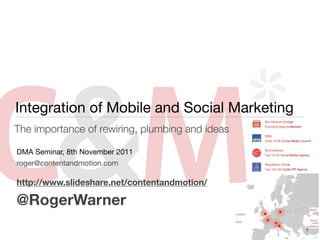 Integration of Mobile and Social Marketing
The importance of rewiring, plumbing and ideas

DMA Seminar, 8th November 2011
roger@contentandmotion.com

http://www.slideshare.net/contentandmotion/

@RogerWarner
                                                 1
 