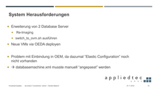 System Herausforderungen
27.11.2019Virtualized Exadata - … die ersten 4 “produktiven” Jahren – Daniele Massimi 10
 Erweiterung von 2 Database Server
 Re-Imaging
 switch_to_ovm.sh ausführen
 Neue VMs via OEDA deployen
 Problem mit Einbindung in OEM, da dazumal “Elastic Configuration” noch
nicht vorhanden
 → databasemachine.xml musste manuell “angepasst” werden
 