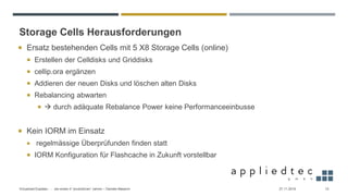 Storage Cells Herausforderungen
27.11.2019Virtualized Exadata - … die ersten 4 “produktiven” Jahren – Daniele Massimi 12
 Ersatz bestehenden Cells mit 5 X8 Storage Cells (online)
 Erstellen der Celldisks und Griddisks
 cellip.ora ergänzen
 Addieren der neuen Disks und löschen alten Disks
 Rebalancing abwarten
 → durch adäquate Rebalance Power keine Performanceeinbusse
 Kein IORM im Einsatz
 regelmässige Überprüfunden finden statt
 IORM Konfiguration für Flashcache in Zukunft vorstellbar
 