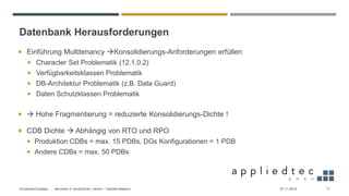 Datenbank Herausforderungen
27.11.2019Virtualized Exadata - … die ersten 4 “produktiven” Jahren – Daniele Massimi 17
 Einführung Multitenancy →Konsolidierungs-Anforderungen erfüllen
 Character Set Problematik (12.1.0.2)
 Verfügbarkeitsklassen Problematik
 DB-Architektur Problematik (z.B. Data Guard)
 Daten Schutzklassen Problematik
 → Hohe Fragmentierung = reduzierte Konsolidierungs-Dichte !
 CDB Dichte → Abhängig von RTO und RPO
 Produktion CDBs = max. 15 PDBs, DGs Konfigurationen = 1 PDB
 Andere CDBs = max. 50 PDBs
 