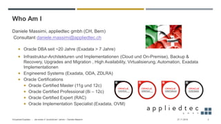 Who Am I
Daniele Massimi, appliedtec gmbh (CH, Bern)
Consultant daniele.massimi@appliedtec.ch
 Oracle DBA seit ~20 Jahre (Exadata > 7 Jahre)
 Infrastruktur-Architekturen und Implementationen (Cloud und On-Premise), Backup &
Recovery, Upgrades and Migration , High Availability, Virtualisierung, Automation, Exadata
Implementationen
 Engineered Systems (Exadata, ODA, ZDLRA)
 Oracle Certifications
 Oracle Certified Master (11g und 12c)
 Oracle Certified Professional (8i – 12c)
 Oracle Certified Expert (RAC)
 Oracle Implementation Specialist (Exadata, OVM)
27.11.2019Virtualized Exadata - … die ersten 4 “produktiven” Jahren – Daniele Massimi 2
 