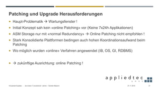 Patching und Upgrade Herausforderungen
 Haupt-Problematik → Wartungsfenster !
 Initial Konzept sah kein «online Patching» vor (Keine 7x24h Applikationen)
 ASM Storage nur mit «normal Redundancy» → Online Patching nicht empfohlen !
 Stark Konsolidierte Plattformen bedingen auch hohen Koordinationsaufwand beim
Patching
 Wo möglich wurden «online» Verfahren angewendet (IB, OS, GI, RDBMS)
 → zukünftige Ausrichtung: online Patching !
27.11.2019Virtualized Exadata - … die ersten 4 “produktiven” Jahren – Daniele Massimi 21
 