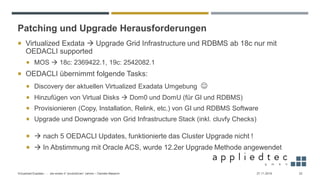 Patching und Upgrade Herausforderungen
 Virtualized Exdata → Upgrade Grid Infrastructure und RDBMS ab 18c nur mit
OEDACLI supported
 MOS → 18c: 2369422.1, 19c: 2542082.1
 OEDACLI übernimmt folgende Tasks:
 Discovery der aktuellen Virtualized Exadata Umgebung ☺
 Hinzufügen von Virtual Disks → Dom0 und DomU (für GI und RDBMS)
 Provisionieren (Copy, Installation, Relink, etc.) von GI und RDBMS Software
 Upgrade und Downgrade von Grid Infrastructure Stack (inkl. cluvfy Checks)
 → nach 5 OEDACLI Updates, funktionierte das Cluster Upgrade nicht !
 → In Abstimmung mit Oracle ACS, wurde 12.2er Upgrade Methode angewendet
27.11.2019Virtualized Exadata - … die ersten 4 “produktiven” Jahren – Daniele Massimi 22
 