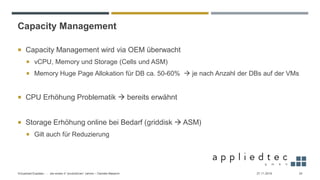 Capacity Management
 Capacity Management wird via OEM überwacht
 vCPU, Memory und Storage (Cells und ASM)
 Memory Huge Page Allokation für DB ca. 50-60% → je nach Anzahl der DBs auf der VMs
 CPU Erhöhung Problematik → bereits erwähnt
 Storage Erhöhung online bei Bedarf (griddisk → ASM)
 Gilt auch für Reduzierung
27.11.2019Virtualized Exadata - … die ersten 4 “produktiven” Jahren – Daniele Massimi 24
 