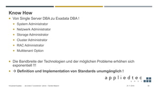Know How
27.11.2019Virtualized Exadata - … die ersten 4 “produktiven” Jahren – Daniele Massimi 25
 Von Single Server DBA zu Exadata DBA !
 System Administrator
 Netzwerk Administrator
 Storage Administrator
 Cluster Administrator
 RAC Administrator
 Multitenant Option
 Die Bandbreite der Technologien und der möglichen Probleme erhöhen sich
exponentiell !!!
 → Definition und Implementation von Standards unumgänglich !
 