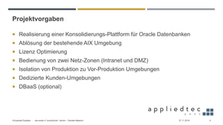 Projektvorgaben
 Realisierung einer Konsolidierungs-Plattform für Oracle Datenbanken
 Ablösung der bestehende AIX Umgebung
 Lizenz Optimierung
 Bedienung von zwei Netz-Zonen (Intranet und DMZ)
 Isolation von Produktion zu Vor-Produktion Umgebungen
 Dedizierte Kunden-Umgebungen
 DBaaS (optional)
27.11.2019Virtualized Exadata - … die ersten 4 “produktiven” Jahren – Daniele Massimi 4
 
