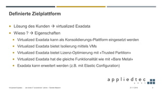 Definierte Zielplattform
 Lösung des Kunden → virtualized Exadata
 Wieso ? → Eigenschaften
 Virtualized Exadata kann als Konsolidierungs-Plattform eingesetzt werden
 Virtualized Exadata bietet Isolierung mittels VMs
 Virtualized Exadata bietet Lizenz-Optimierung mit «Trusted Partition»
 Virtualized Exadata hat die gleiche Funktionalität wie mit «Bare Metal»
 Exadata kann erweitert werden (z.B. mit Elastic Configuration)
27.11.2019Virtualized Exadata - … die ersten 4 “produktiven” Jahren – Daniele Massimi 5
 
