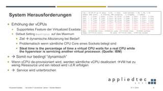 System Herausforderungen
27.11.2019Virtualized Exadata - … die ersten 4 “produktiven” Jahren – Daniele Massimi 9
 Erhöhung der vCPUs
 Supportetes Feature der Virtualized Exadata
 Default Setting maxvcpus auf das Maximum
 Ziel → dynamische Allozierung bei Bedarf
 Problematisch wenn sämtliche CPU Core eines Sockets belegt sind
 Steal time is the percentage of time a virtual CPU waits for a real CPU while
the hypervisor is servicing another virtual processor. (Quelle: IBM)
 → Somit nur bedingt “dynamisch”
 Wenn vCPU de-provisioniert wird, werden sämtliche vCPU dealloziert →VM hat zu
wenig Ressource und ein reboot wird i.d.R erfolgen
 → Service wird unterbrochen
top - 18:34:15 up 10 days, 3:36, 1 user, load average: 1.38, 1.46, 1.46
Tasks: 484 total, 4 running, 480 sleeping, 0 stopped, 0 zombie
Cpu0 : 1.0%us, 1.4%sy, 0.0%ni, 97.6%id, 0.0%wa, 0.0%hi, 0.0%si, 0.0%st
Cpu1 : 0.7%us, 0.7%sy, 0.0%ni, 98.3%id, 0.0%wa, 0.0%hi, 0.0%si, 0.3%st
Cpu2 : 0.7%us, 2.7%sy, 0.0%ni, 96.3%id, 0.0%wa, 0.0%hi, 0.0%si, 0.3%st
Cpu3 : 1.7%us, 1.4%sy, 0.3%ni, 96.6%id, 0.0%wa, 0.0%hi, 0.0%si, 0.0%st
Cpu4 : 0.0%us, 0.0%sy, 0.0%ni, 0.0%id, 0.0%wa, 0.0%hi, 0.0%si,100.0%st
Cpu5 : 0.0%us, 0.0%sy, 0.0%ni, 0.0%id, 0.0%wa, 0.0%hi, 0.0%si,100.0%st
Cpu6 : 0.0%us, 0.0%sy, 0.0%ni, 0.0%id, 0.0%wa, 0.0%hi, 0.0%si,100.0%st
Cpu7 : 0.0%us, 0.0%sy, 0.0%ni, 0.0%id, 0.0%wa, 0.0%hi, 0.0%si,100.0%st
Mem: 123304248k total, 20590912k used, 102713336k free, 616668k buffers
Swap: 16777212k total, 0k used, 16777212k free, 6786116k cached
 