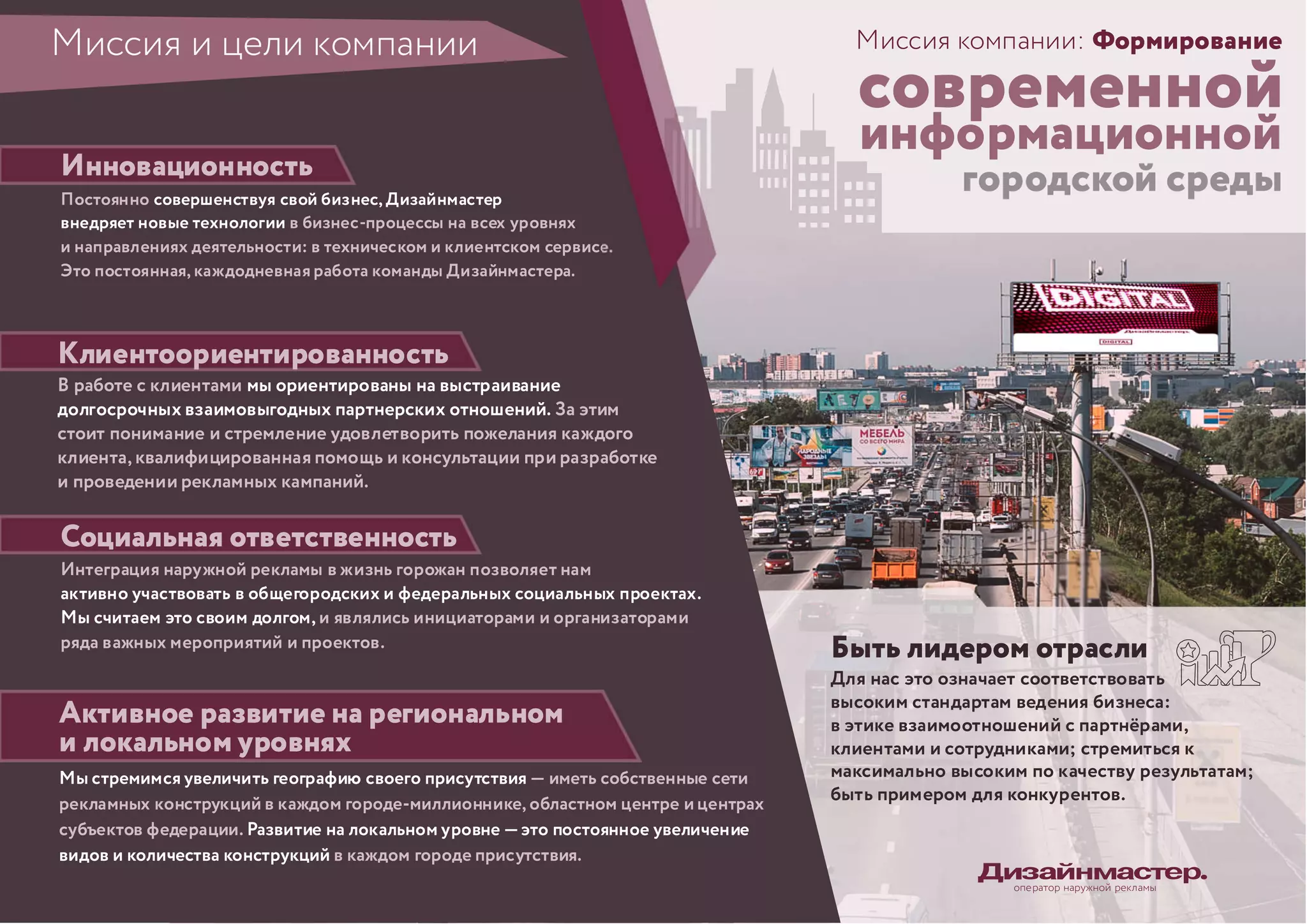 Быть лидером отрасли
Для нас это означает соответствовать
высоким стандартам ведения бизнеса:
в этике взаимоотношений с партнёрами,
клиентами и сотрудниками; стремиться к
максимально высоким по качеству результатам;
быть примером для конкурентов.
Миссия компании: Формирование
Инновационность
Постоянно
в бизнес-процессы на всех уровнях
и направлениях деятельности: в техническом и клиентском сервисе.
Это постоянная, каждодневная работа команды Дизайнмастера.
совершенствуя свой бизнес, Дизайнмастер
внедряет новые технологии
современной
информационной
городской среды
оператор наружной рекламы
Клиентоориентированность
В работе с клиентами
За этим
стоит понимание и стремление удовлетворить пожелания каждого
клиента, квалифицированная помощь и консультации при разработке
и проведении рекламных кампаний.
.
мы ориентированы на выстраивание
долгосрочных взаимовыгодных партнерских отношений
Социальная ответственность
Интеграция наружной рекламы в жизнь горожан позволяет нам
и являлись инициаторами и организаторами
ряда важных мероприятий и проектов.
активно участвовать в общегородских и федеральных социальных проектах.
Мы считаем это своим долгом,
Активное развитие на региональном
и локальном уровнях
— иметь собственные сети
рекламных конструкций в каждом городе-миллионнике, областном центре и центрах
субъектов федерации.
в каждом городе присутствия.
Мы стремимся увеличить географию своего присутствия
Развитие на локальном уровне —это постоянное увеличение
видов и количества конструкций
Миссия и цели компании
 