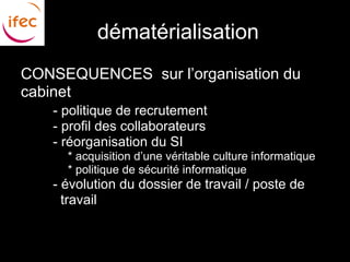 dématérialisation
CONSEQUENCES sur l’organisation du
cabinet
  ●   - politique de recrutement
  ●   - profil des collaborateurs
  ●   - réorganisation du SI
      ●   * acquisition d’une véritable culture informatique
      ●   * politique de sécurité informatique
  ●   - évolution du dossier de travail / poste de
        travail
 