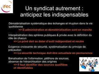 Un syndicat autrement :
             anticipez les indispensables
    Dématérialisation systématique des échanges et irruption dans la vie
    quotidienne
            => E-administration et dématérialisation sont en marche
●   Interpénétration des sphères publiques & privée avec la définition du
    rôle de chacun
         => Le privé doit se doter d’outil indépendant et neutre
●   Exigence croissante de sécurité, systématisation du principe de
    précaution
        => La sécurité technique doit être actualisée en permanence
●   Banalisation de l’information, pléthore de sources,
    absence de hiérarchisation des origines
     ○  => Il faut identifier des sources qualifiées
        et identifiables
 