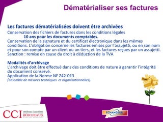 Les factures dématérialisées doivent être archivées Conservation des fichiers de factures dans les conditions légales 10 ans pour les documents comptables.  Conservation de la signature et du certificat électronique dans les mêmes conditions. L’obligation concerne les factures émises par l’assujetti, ou en son nom et pour son compte par un client ou un tiers, et les factures reçues par un assujetti. Sanction : remise en cause du droit à déduction de la TVA Modalités d’archivage L’archivage doit être effectué dans des conditions de nature à garantir l’intégrité du document conservé.  Application de la Norme NF Z42-013  ( ensemble de mesures techniques  et organisationnelles). Dématérialiser ses factures 