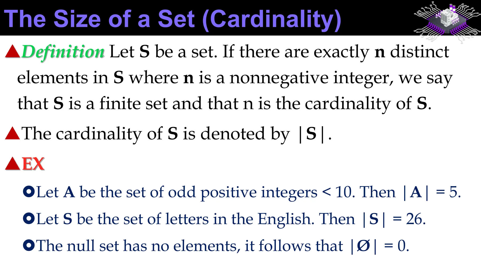Definition Let S be a set. If there are exactly n distinct
elements in S where n is a nonnegative integer, we say
that S is a finite set and that n is the cardinality of S.
The cardinality of S is denoted by |S|.
EX
Let A be the set of odd positive integers < 10. Then |A| = 5.
Let S be the set of letters in the English. Then |S| = 26.
The null set has no elements, it follows that |Ø| = 0.
The Size of a Set (Cardinality)
 