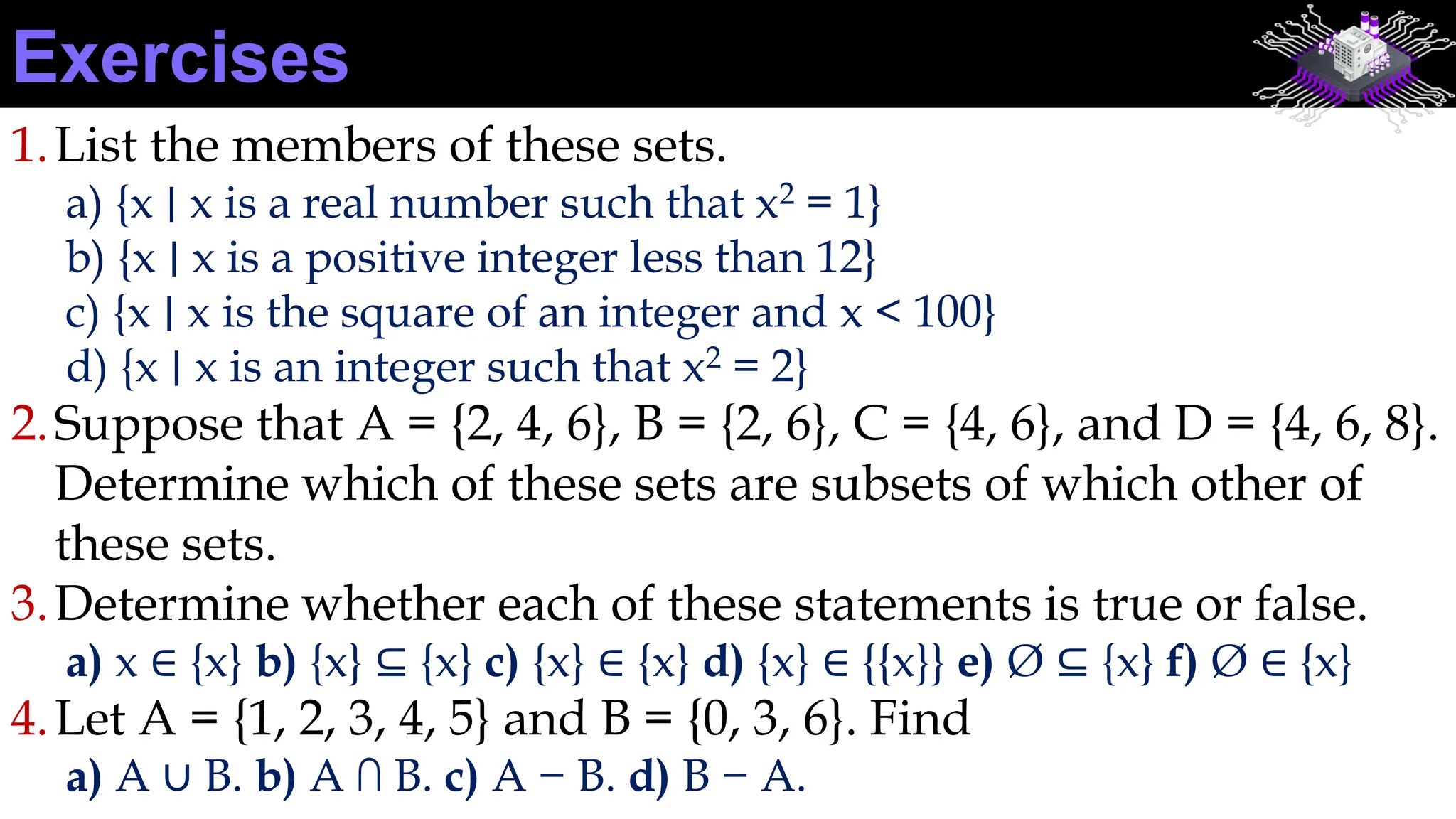 1.List the members of these sets.
a) {x ∣ x is a real number such that x2 = 1}
b) {x ∣ x is a positive integer less than 12}
c) {x ∣ x is the square of an integer and x < 100}
d) {x ∣ x is an integer such that x2 = 2}
2.Suppose that A = {2, 4, 6}, B = {2, 6}, C = {4, 6}, and D = {4, 6, 8}.
Determine which of these sets are subsets of which other of
these sets.
3.Determine whether each of these statements is true or false.
a) x ∈ {x} b) {x} ⊆ {x} c) {x} ∈ {x} d) {x} ∈ {{x}} e) Ø ⊆ {x} f) Ø ∈ {x}
4.Let A = {1, 2, 3, 4, 5} and B = {0, 3, 6}. Find
a) A ∪ B. b) A ∩ B. c) A − B. d) B − A.
Exercises
 