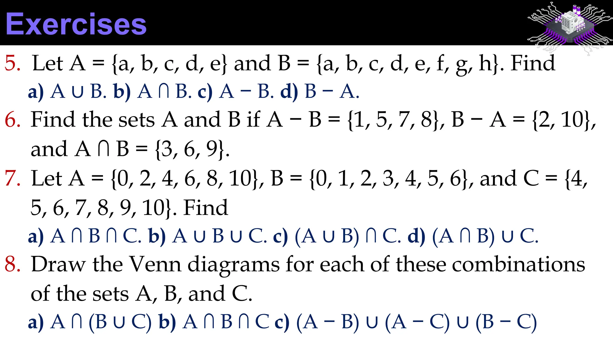 5. Let A = {a, b, c, d, e} and B = {a, b, c, d, e, f, g, h}. Find
a) A ∪ B. b) A ∩ B. c) A − B. d) B − A.
6. Find the sets A and B if A − B = {1, 5, 7, 8}, B − A = {2, 10},
and A ∩ B = {3, 6, 9}.
7. Let A = {0, 2, 4, 6, 8, 10}, B = {0, 1, 2, 3, 4, 5, 6}, and C = {4,
5, 6, 7, 8, 9, 10}. Find
a) A ∩ B ∩ C. b) A ∪ B ∪ C. c) (A ∪ B) ∩ C. d) (A ∩ B) ∪ C.
8. Draw the Venn diagrams for each of these combinations
of the sets A, B, and C.
a) A ∩ (B ∪ C) b) A ∩ B ∩ C c) (A − B) ∪ (A − C) ∪ (B − C)
Exercises
 