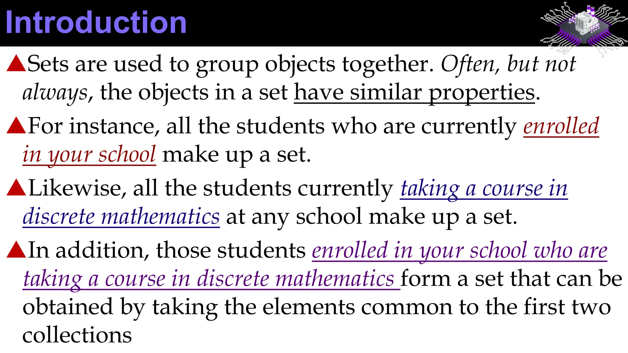 Sets are used to group objects together. Often, but not
always, the objects in a set have similar properties.
For instance, all the students who are currently enrolled
in your school make up a set.
Likewise, all the students currently taking a course in
discrete mathematics at any school make up a set.
In addition, those students enrolled in your school who are
taking a course in discrete mathematics form a set that can be
obtained by taking the elements common to the first two
collections
Introduction
 