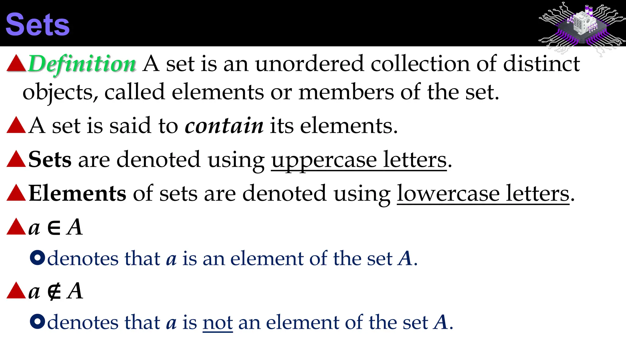 Definition A set is an unordered collection of distinct
objects, called elements or members of the set.
A set is said to contain its elements.
Sets are denoted using uppercase letters.
Elements of sets are denoted using lowercase letters.
a ∈ A
denotes that a is an element of the set A.
a ∉ A
denotes that a is not an element of the set A.
Sets
 