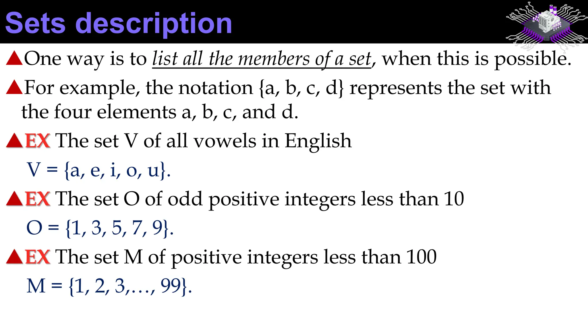 One way is to list all the members of a set, when this is possible.
For example, the notation {a, b, c, d} represents the set with
the four elements a, b, c, and d.
EX The set V of all vowels in English
V = {a, e, i, o, u}.
EX The set O of odd positive integers less than 10
O = {1, 3, 5, 7, 9}.
EX The set M of positive integers less than 100
M = {1, 2, 3,…, 99}.
Sets description
 