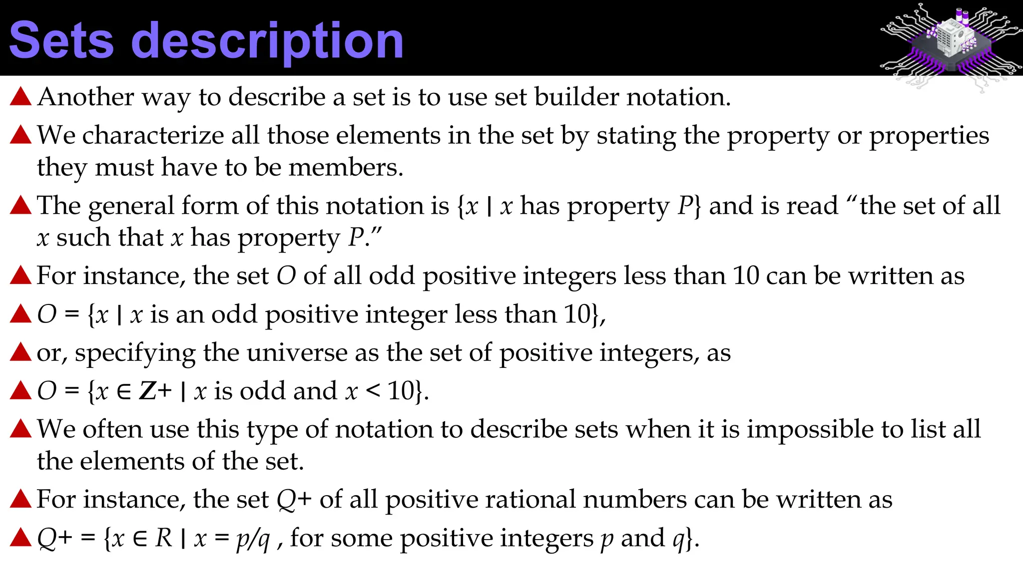 Another way to describe a set is to use set builder notation.
We characterize all those elements in the set by stating the property or properties
they must have to be members.
The general form of this notation is {x ∣ x has property P} and is read “the set of all
x such that x has property P.”
For instance, the set O of all odd positive integers less than 10 can be written as
O = {x ∣ x is an odd positive integer less than 10},
or, specifying the universe as the set of positive integers, as
O = {x ∈ Z+ ∣ x is odd and x < 10}.
We often use this type of notation to describe sets when it is impossible to list all
the elements of the set.
For instance, the set Q+ of all positive rational numbers can be written as
Q+ = {x ∈ R ∣ x = p/q , for some positive integers p and q}.
Sets description
 