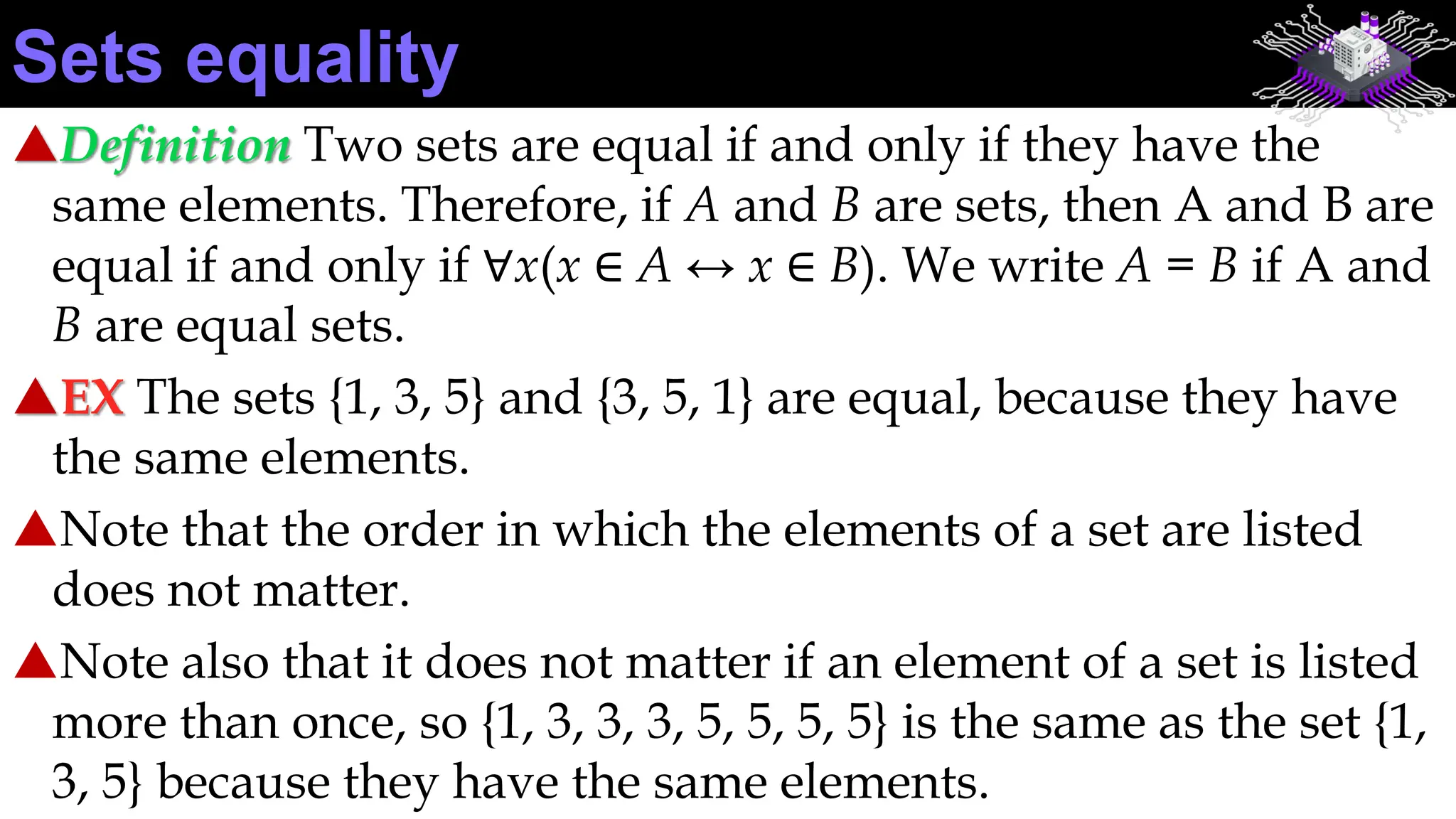 Definition Two sets are equal if and only if they have the
same elements. Therefore, if A and B are sets, then A and B are
equal if and only if ∀x(x ∈ A ↔ x ∈ B). We write A = B if A and
B are equal sets.
EX The sets {1, 3, 5} and {3, 5, 1} are equal, because they have
the same elements.
Note that the order in which the elements of a set are listed
does not matter.
Note also that it does not matter if an element of a set is listed
more than once, so {1, 3, 3, 3, 5, 5, 5, 5} is the same as the set {1,
3, 5} because they have the same elements.
Sets equality
 
