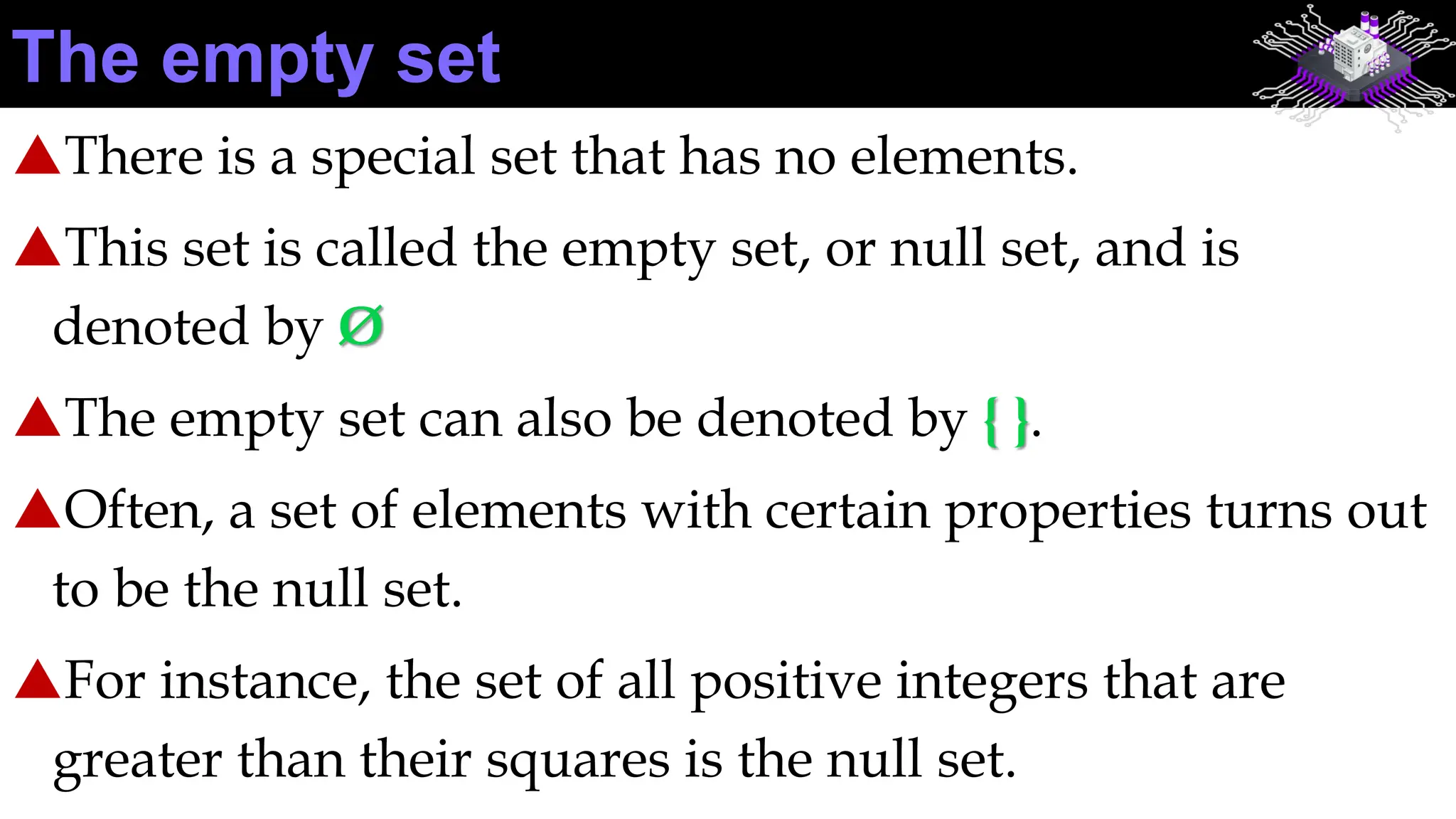 There is a special set that has no elements.
This set is called the empty set, or null set, and is
denoted by Ø
The empty set can also be denoted by { }.
Often, a set of elements with certain properties turns out
to be the null set.
For instance, the set of all positive integers that are
greater than their squares is the null set.
The empty set
 