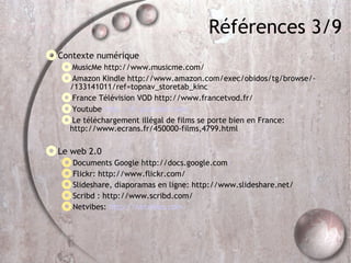 Références 3/9 Contexte numérique MusicMe http://www.musicme.com/ Amazon Kindle http://www.amazon.com/exec/obidos/tg/browse/-/133141011/ref=topnav_storetab_kinc France Télévision VOD http://www.francetvod.fr/ Youtube  http://fr.youtube.com/ Le téléchargement illégal de films se porte bien en France: http://www.ecrans.fr/450000-films,4799.html Le web 2.0 Documents Google http://docs.google.com / Flickr: http://www.flickr.com/ Slideshare, diaporamas en ligne: http://www.slideshare.net/ Scribd : http://www.scribd.com/  Netvibes:  http://netvibes.com 
