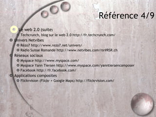 Référence 4/9 Le web 2.0 (suite ) ‏ Techcrunch, blog sur le web 2.0 http://fr.techcrunch.com/ Univers Netvibes Rézo7 http://www.rezo7.net/univers/ Radio Suisse Romande http://www.netvibes.com/rsr#RSR.ch Réseaux sociaux Myspace http://www.myspace.com/ Myspace Yann Tiersen http://www.myspace.com/yanntiersencomposer Facebook http://fr.facebook.com/ Applications composites Flickrvision (Flickr + Google Maps) http://flickrvision.com/ 