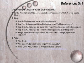 Références 5/9 Le web participatif et les bibliothèques Scribd World Library http://www.scribd.com/people/view/154675-word-public-library Blogs Blog de Bibliobsession www.bibliobsession.net/  Blog Pays de Marennes Oléron Bibliopomo http://bibliopmo.free.fr/ Blog de la Médiathèque de Guebwiller http://mediathequeguebwiller.blog.fr/ Blog de la Médiathèque de Soultz mediathequesoultz.over-blog.com/ Manga Japam Médiathèque Pont à Mousson: http://manga-japam.over-blog.com/ Wikis Wiki-Brest:  http://wiki-brest.net/index.php/Accueil Wiki Case Western University http://wiki.case.edu/ Books Lover Wiki, wiki de la Princeton Public Library:  http://booklovers.pbwiki.com/Princeton%20Public%20Library 