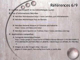 Références 6/9 Le Web participatif et les bibliothèques (suite)‏ Flux d’informations/Netvibes Netvibes Bibliobsession http://www.netvibes.com/bibliobsession Netvibes Médiathèque Pays de Romans  http://www.netvibes.com/mediamonnaie Netvibes National Museum of Sciences and Industrie http://www.netvibes.com/nmsi Netvibes Saint-Quentin en Yvelines http://www.netvibes.com/sqy Applications composites Cartoguide Médiathèque Romans http://maps.google.fr/maps/ms?ie=UTF8&hl=fr&msa=0&msid=111921843359991125734.000446bf8fe3bf754fc09&ll=41.804078,1.582031&spn=23.875404,39.199219&z=5 Widgets de la BU d’Angers http://bu.univ-angers.fr/index.php?S_file=config/html/boite_a_outils.php 
