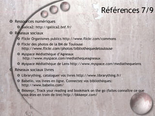 Références 7/9 Ressources numériques Galica2: http://gallica2.bnf.fr/ Réseaux sociaux Flickr Organismes publics http://www.flickr.com/commons Flickr des photos de la BM de Toulouse  http://www.flickr.com/photos/bibliothequedetoulouse Myspace Médiathèque d’Agneaux  http://www.myspace.com/mediathequeagneaux  Myspace Médiathèque de Lens http://www.myspace.com/mediathequelens Réseaux sociaux livres Librarything, cataloguer vos livres http://www.librarything.fr/ Babelio, vos livres en ligne. Connectez vos bibliothèques: http://www.babelio.com/ Bkkeepr, Track your reading and bookmark on the go (faites connaître ce que vous êtes en train de lire) http://bkkeepr.com/ 