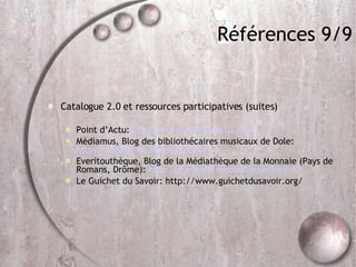 Références 9/9 Catalogue 2.0 et ressources participatives (suites)‏ Point d’Actu:  http://www.pointsdactu.org/ Médiamus, Blog des bibliothécaires musicaux de Dole:  http://mediamus.blogspot.com/ Everitouthèque, Blog de la Médiathèque de la Monnaie (Pays de Romans, Drôme):  http://monnaie.mediatheque.free.fr/ Le Guichet du Savoir: http://www.guichetdusavoir.org/ 