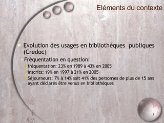 Evolution des usages en bibliothèques  publiques (Credoc)‏ Fréquentation en question: fréquentation: 23% en 1989 à 43% en 2005 inscrits: 19% en 1997 à 21% en 2005 Séjourneurs: 7% à 14% soit 41% des personnes de plus de 15 ans ayant déclarés être venus en bibliothèques Eléments du contexte 