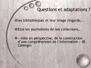 Questions et adaptations ? les bibliothèques et leur image ringarde... Etre les journalistes de nos collections… « mise en perspective, de la construction d’une compréhension de l’information » (B. Calenge)  
