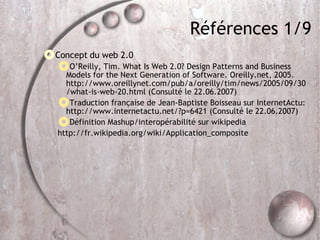 Références 1/9 Concept du web 2.0 O’Reilly, Tim. What Is Web 2.0? Design Patterns and Business Models for the Next Generation of Software. Oreilly.net, 2005. http://www.oreillynet.com/pub/a/oreilly/tim/news/2005/09/30/what-is-web-20.html (Consulté le 22.06.2007)‏ Traduction française de Jean-Baptiste Boisseau sur InternetActu: http://www.internetactu.net/?p=6421 (Consulté le 22.06.2007)‏ Définition Mashup/interopérabilité sur wikipedia http://fr.wikipedia.org/wiki/Application_composite 