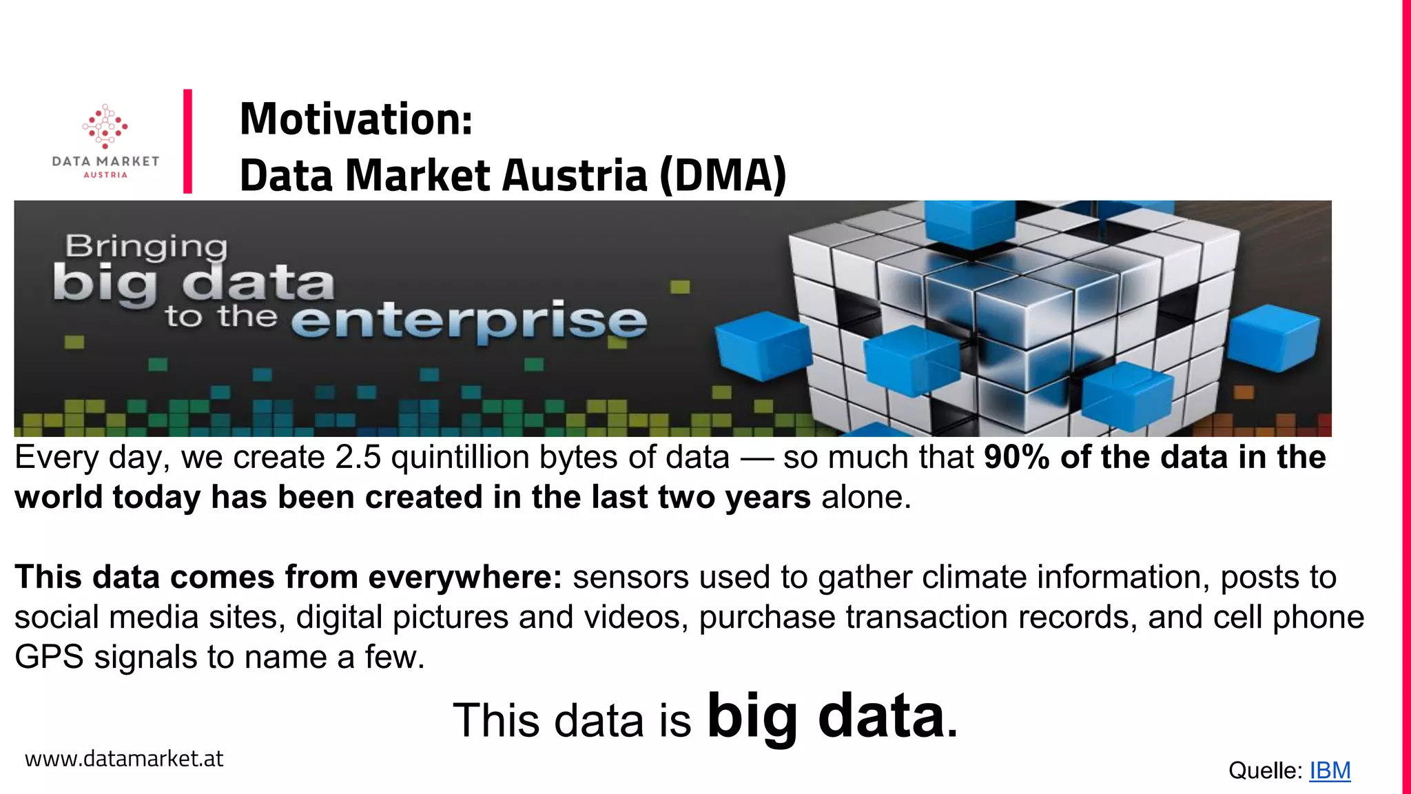 www.datamarket.at
Motivation:
Data Market Austria (DMA)
Every day, we create 2.5 quintillion bytes of data — so much that 90% of the data in the
world today has been created in the last two years alone.
This data comes from everywhere: sensors used to gather climate information, posts to
social media sites, digital pictures and videos, purchase transaction records, and cell phone
GPS signals to name a few.
This data is big data.
Quelle: IBM
 