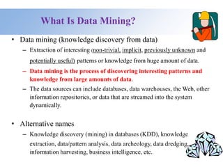 What Is Data Mining?
• Data mining (knowledge discovery from data)
– Extraction of interesting (non-trivial, implicit, previously unknown and
potentially useful) patterns or knowledge from huge amount of data.
– Data mining is the process of discovering interesting patterns and
knowledge from large amounts of data.
– The data sources can include databases, data warehouses, the Web, other
information repositories, or data that are streamed into the system
dynamically.
• Alternative names
– Knowledge discovery (mining) in databases (KDD), knowledge
extraction, data/pattern analysis, data archeology, data dredging,
information harvesting, business intelligence, etc.
 