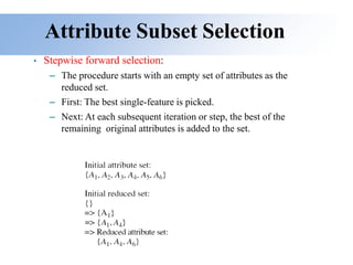 Attribute Subset Selection
• Stepwise forward selection:
– The procedure starts with an empty set of attributes as the
reduced set.
– First: The best single-feature is picked.
– Next: At each subsequent iteration or step, the best of the
remaining original attributes is added to the set.
 
