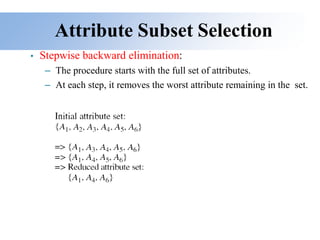 Attribute Subset Selection
• Stepwise backward elimination:
– The procedure starts with the full set of attributes.
– At each step, it removes the worst attribute remaining in the set.
 