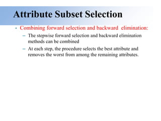Attribute Subset Selection
• Combining forward selection and backward elimination:
– The stepwise forward selection and backward elimination
methods can be combined
– At each step, the procedure selects the best attribute and
removes the worst from among the remaining attributes.
 