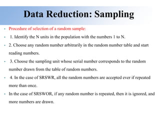 Data Reduction: Sampling
• Procedure of selection of a random sample:
• 1. Identify the N units in the population with the numbers 1 to N.
• 2. Choose any random number arbitrarily in the random number table and start
reading numbers.
• 3. Choose the sampling unit whose serial number corresponds to the random
number drawn from the table of random numbers.
• 4. In the case of SRSWR, all the random numbers are accepted ever if repeated
more than once.
• In the case of SRSWOR, if any random number is repeated, then it is ignored, and
more numbers are drawn.
 