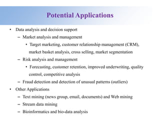 Potential Applications
• Data analysis and decision support
– Market analysis and management
• Target marketing, customer relationship management (CRM),
market basket analysis, cross selling, market segmentation
– Risk analysis and management
• Forecasting, customer retention, improved underwriting, quality
control, competitive analysis
– Fraud detection and detection of unusual patterns (outliers)
• Other Applications
– Text mining (news group, email, documents) and Web mining
– Stream data mining
– Bioinformatics and bio-data analysis
 