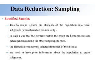 Data Reduction: Sampling
• Stratified Sample:
– This technique divides the elements of the population into small
subgroups (strata) based on the similarity .
– in such a way that the elements within the group are homogeneous and
heterogeneous among the other subgroups formed.
– the elements are randomly selected from each of these strata.
– We need to have prior information about the population to create
subgroups.
 