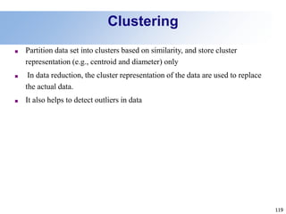 119
Clustering
■ Partition data set into clusters based on similarity, and store cluster
representation (e.g., centroid and diameter) only
■ In data reduction, the cluster representation of the data are used to replace
the actual data.
■ It also helps to detect outliers in data
 